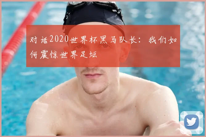 对话2020世界杯黑马队长:我们如何震惊世界足坛