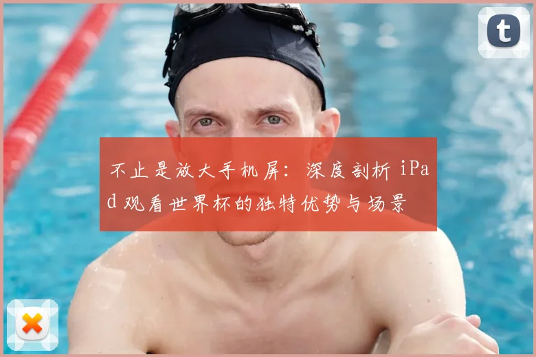 不止是放大手机屏:深度剖析 iPad 观看世界杯的独特优势与场景