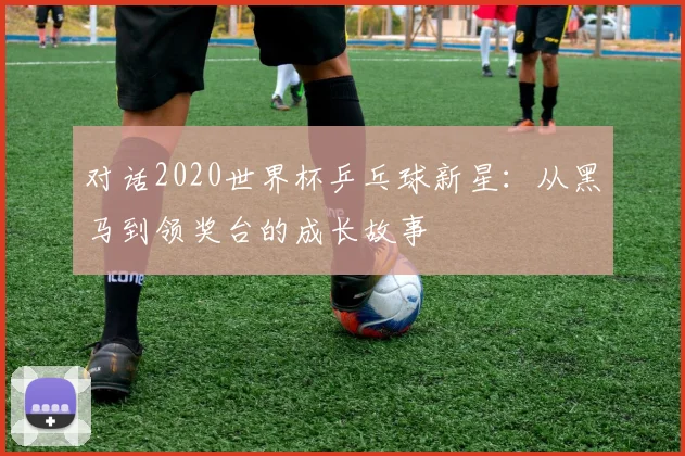 对话2020世界杯乒乓球新星:从黑马到领奖台的成长故事