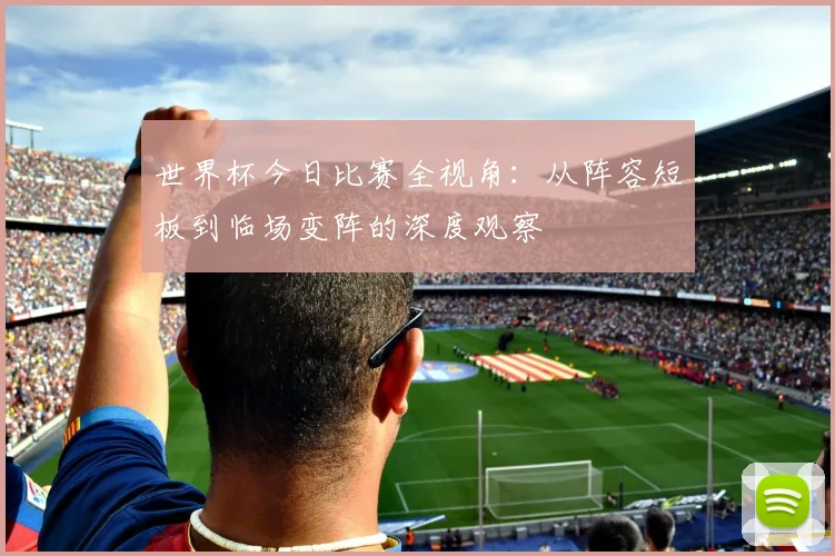 世界杯今日比赛全视角：从阵容短板到临场变阵的深度观察
