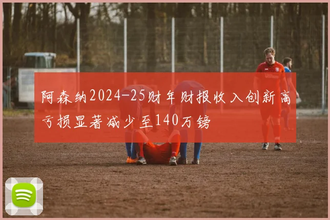阿森纳2024-25财年财报收入创新高亏损显著减少至140万镑