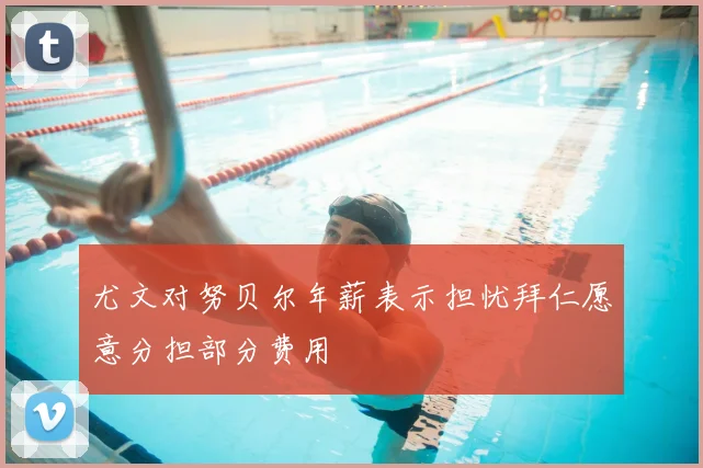 尤文对努贝尔年薪表示担忧拜仁愿意分担部分费用