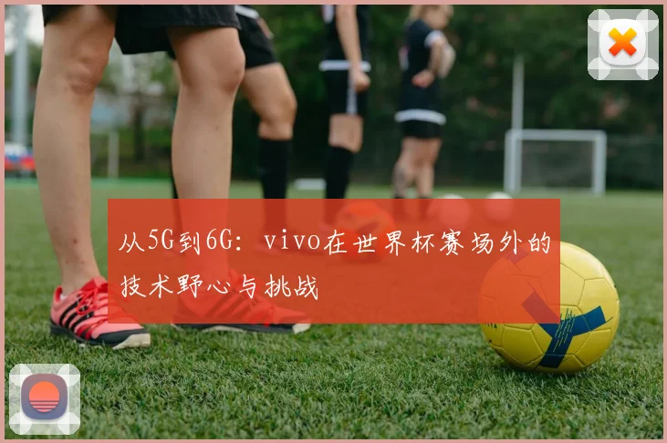 从5G到6G:vivo在世界杯赛场外的技术野心与挑战