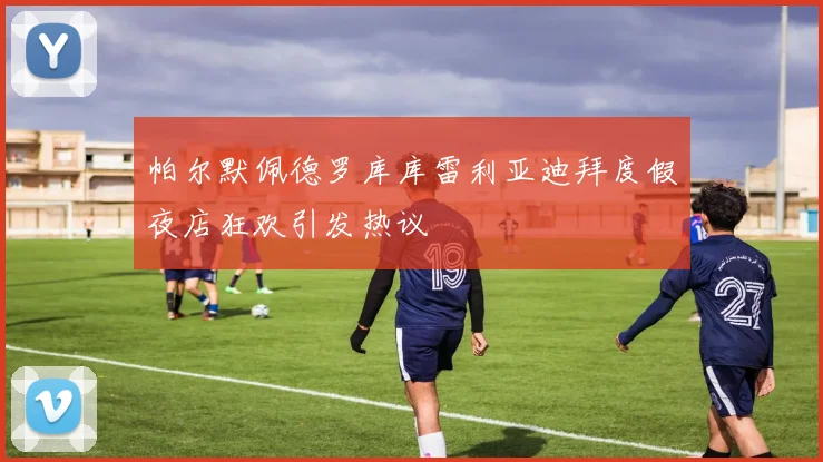 帕尔默佩德罗库库雷利亚迪拜度假夜店狂欢引发热议