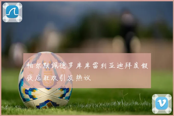帕尔默佩德罗库库雷利亚迪拜度假夜店狂欢引发热议