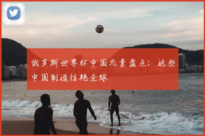 俄罗斯世界杯中国元素盘点:这些中国制造惊艳全球
