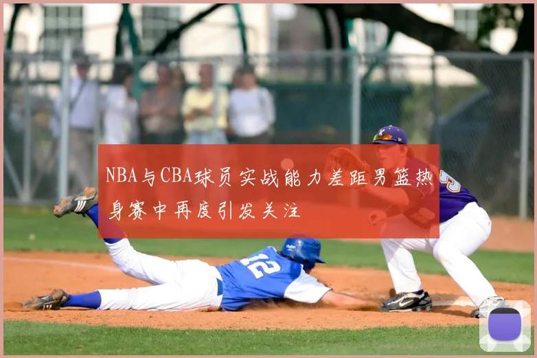 NBA与CBA球员实战能力差距男篮热身赛中再度引发关注