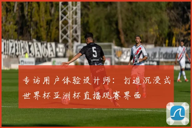 专访用户体验设计师：打造沉浸式世界杯亚洲杯直播观赛界面