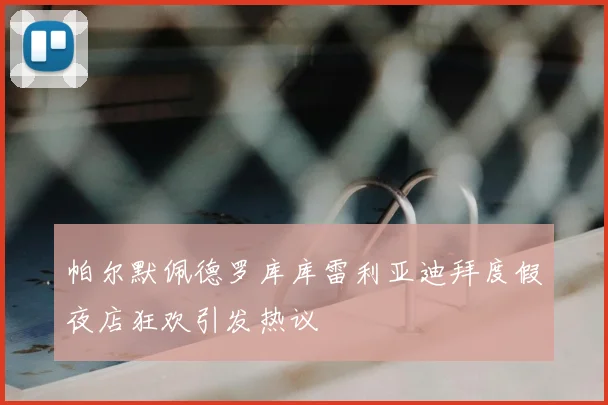 帕尔默佩德罗库库雷利亚迪拜度假夜店狂欢引发热议