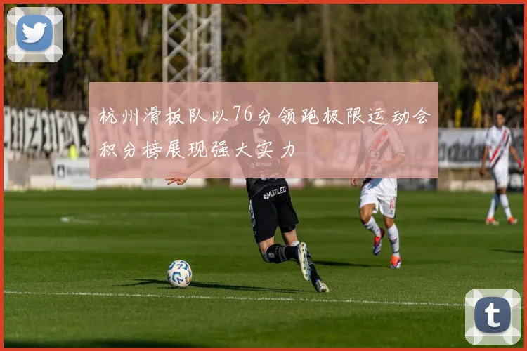 杭州滑板队以76分领跑极限运动会积分榜展现强大实力