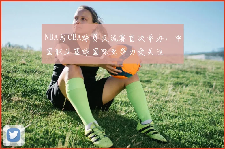 NBA与CBA球员交流赛首次举办，中国职业篮球国际竞争力受关注