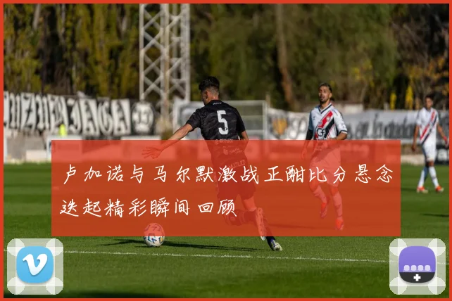 卢加诺与马尔默激战正酣比分悬念迭起精彩瞬间回顾