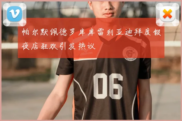 帕尔默佩德罗库库雷利亚迪拜度假夜店狂欢引发热议