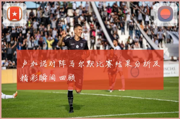 卢加诺对阵马尔默比赛结果分析及精彩瞬间回顾