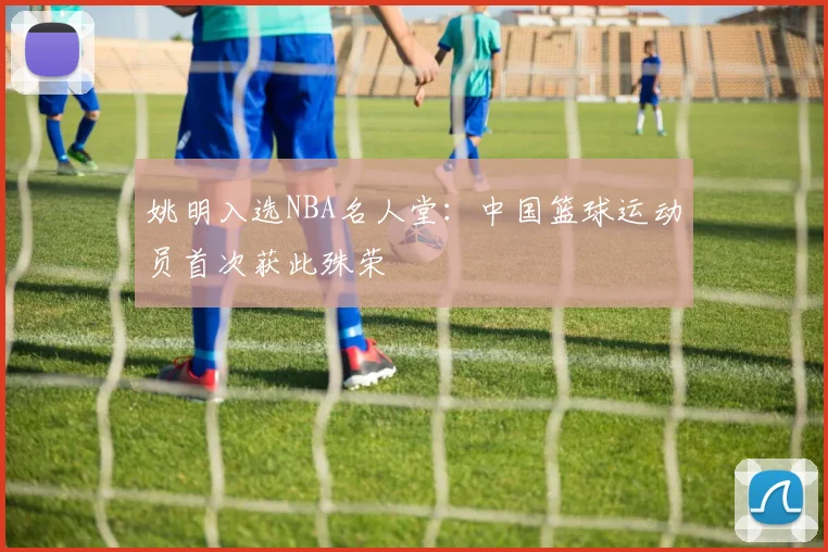 姚明入选NBA名人堂：中国篮球运动员首次获此殊荣