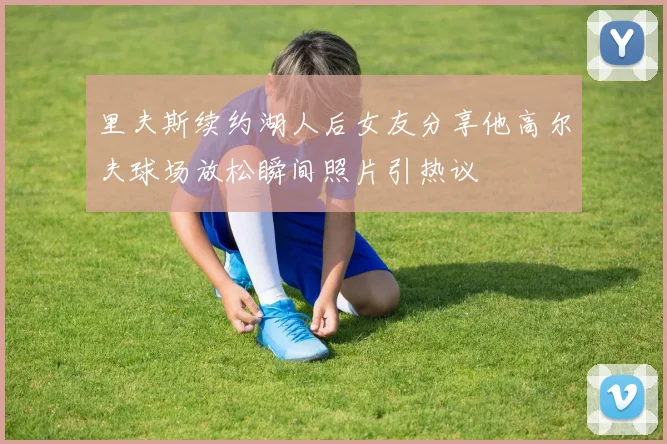 里夫斯续约湖人后女友分享他高尔夫球场放松瞬间照片引热议