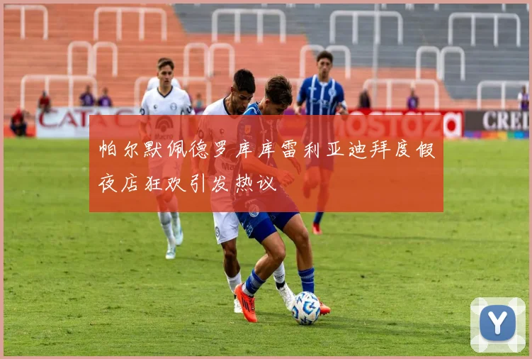 帕尔默佩德罗库库雷利亚迪拜度假夜店狂欢引发热议