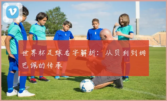 世界杯足球名字解析：从贝利到姆巴佩的传承