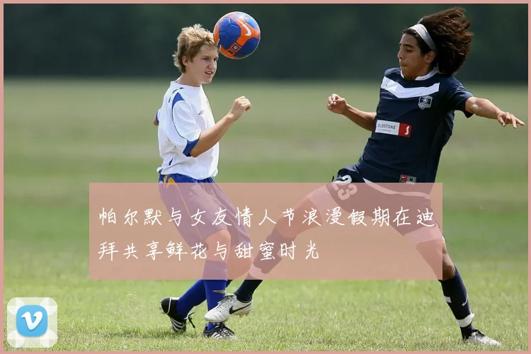 帕尔默与女友情人节浪漫假期在迪拜共享鲜花与甜蜜时光