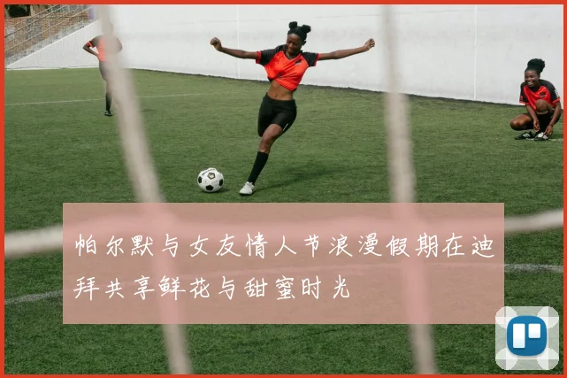 帕尔默与女友情人节浪漫假期在迪拜共享鲜花与甜蜜时光