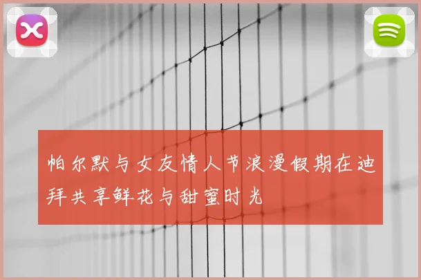 帕尔默与女友情人节浪漫假期在迪拜共享鲜花与甜蜜时光