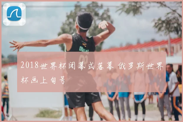 2018世界杯闭幕式落幕 俄罗斯世界杯画上句号