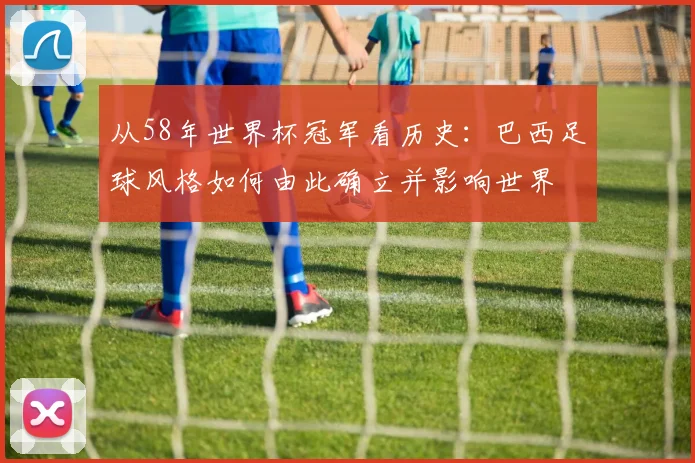 从58年世界杯冠军看历史：巴西足球风格如何由此确立并影响世界