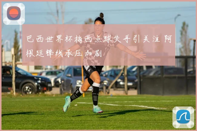巴西世界杯梅西点球失手引关注 阿根廷锋线承压加剧