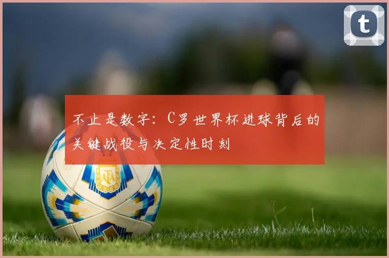 不止是数字：C罗世界杯进球背后的关键战役与决定性时刻
