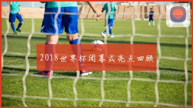 2018世界杯闭幕式亮点回顾