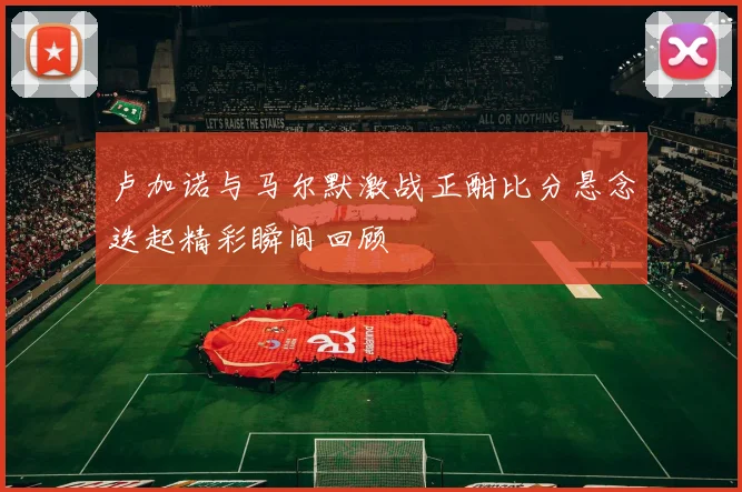 卢加诺与马尔默激战正酣比分悬念迭起精彩瞬间回顾