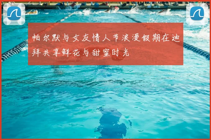 帕尔默与女友情人节浪漫假期在迪拜共享鲜花与甜蜜时光