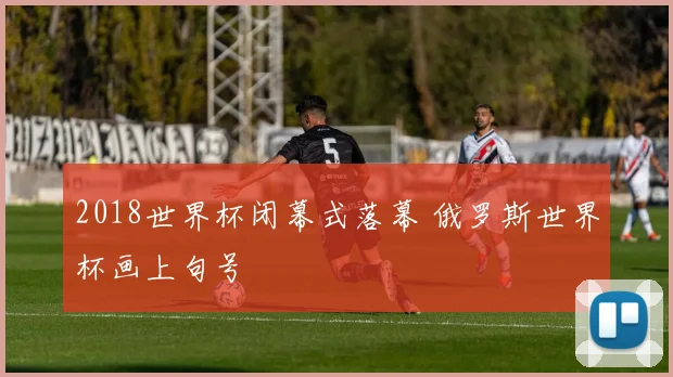 2018世界杯闭幕式落幕 俄罗斯世界杯画上句号