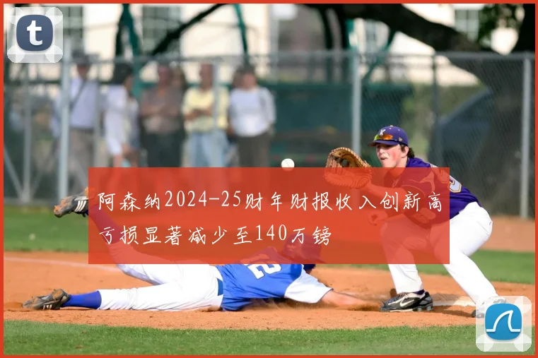 阿森纳2024-25财年财报收入创新高亏损显著减少至140万镑