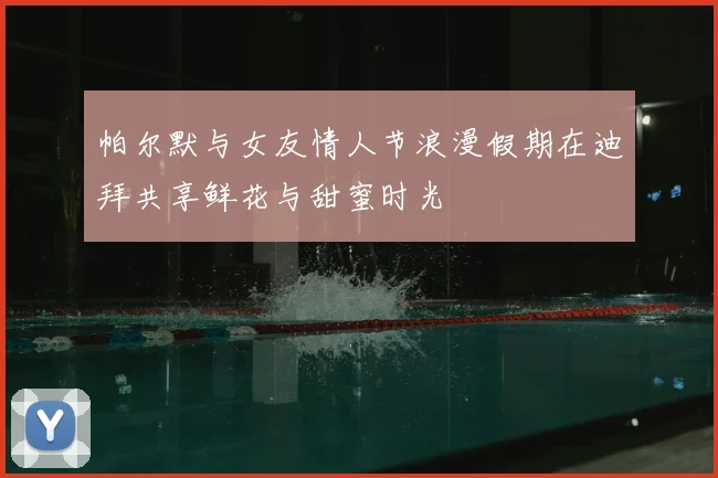 帕尔默与女友情人节浪漫假期在迪拜共享鲜花与甜蜜时光