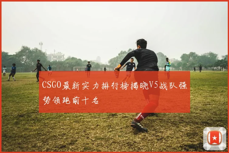 CSGO最新实力排行榜揭晓V5战队强势领跑前十名