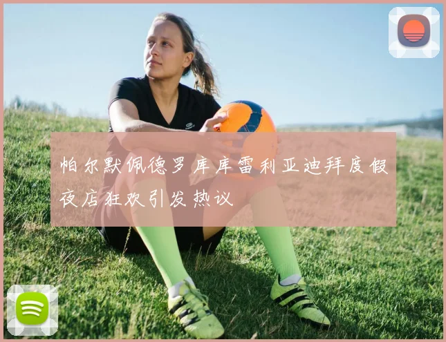 帕尔默佩德罗库库雷利亚迪拜度假夜店狂欢引发热议